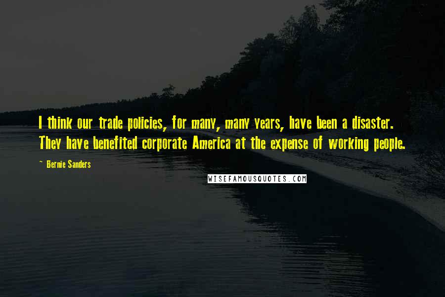 Bernie Sanders Quotes: I think our trade policies, for many, many years, have been a disaster. They have benefited corporate America at the expense of working people.