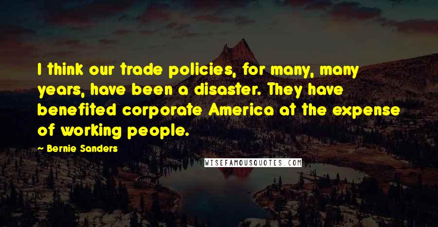 Bernie Sanders Quotes: I think our trade policies, for many, many years, have been a disaster. They have benefited corporate America at the expense of working people.