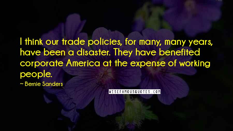 Bernie Sanders Quotes: I think our trade policies, for many, many years, have been a disaster. They have benefited corporate America at the expense of working people.