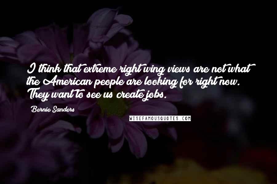 Bernie Sanders Quotes: I think that extreme right wing views are not what the American people are looking for right now. They want to see us create jobs.