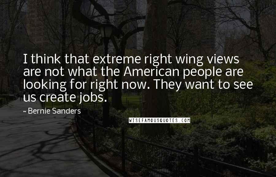 Bernie Sanders Quotes: I think that extreme right wing views are not what the American people are looking for right now. They want to see us create jobs.