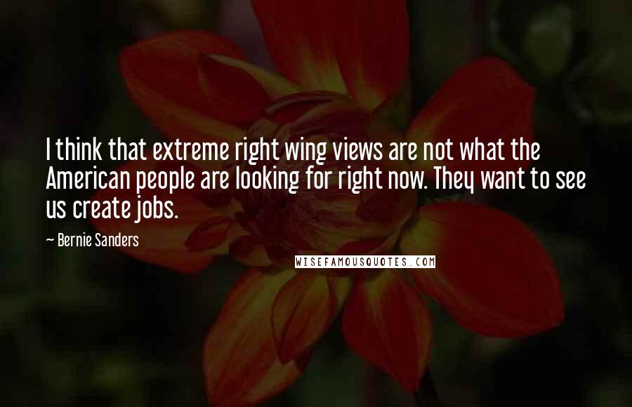 Bernie Sanders Quotes: I think that extreme right wing views are not what the American people are looking for right now. They want to see us create jobs.