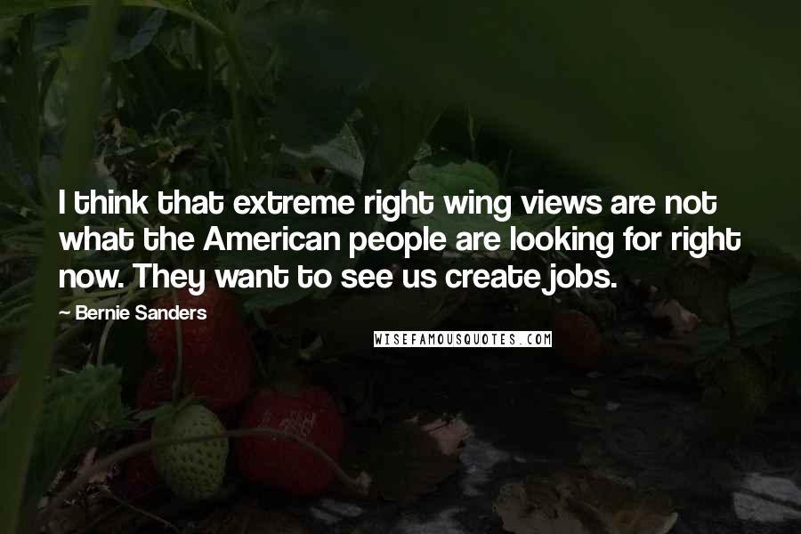 Bernie Sanders Quotes: I think that extreme right wing views are not what the American people are looking for right now. They want to see us create jobs.