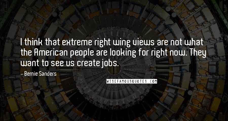 Bernie Sanders Quotes: I think that extreme right wing views are not what the American people are looking for right now. They want to see us create jobs.