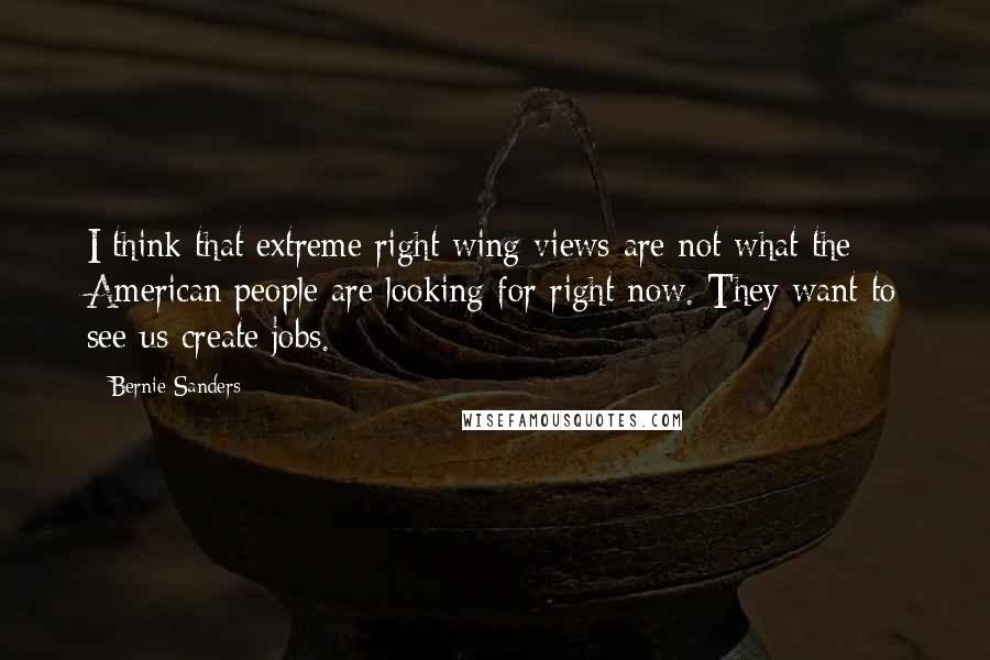 Bernie Sanders Quotes: I think that extreme right wing views are not what the American people are looking for right now. They want to see us create jobs.