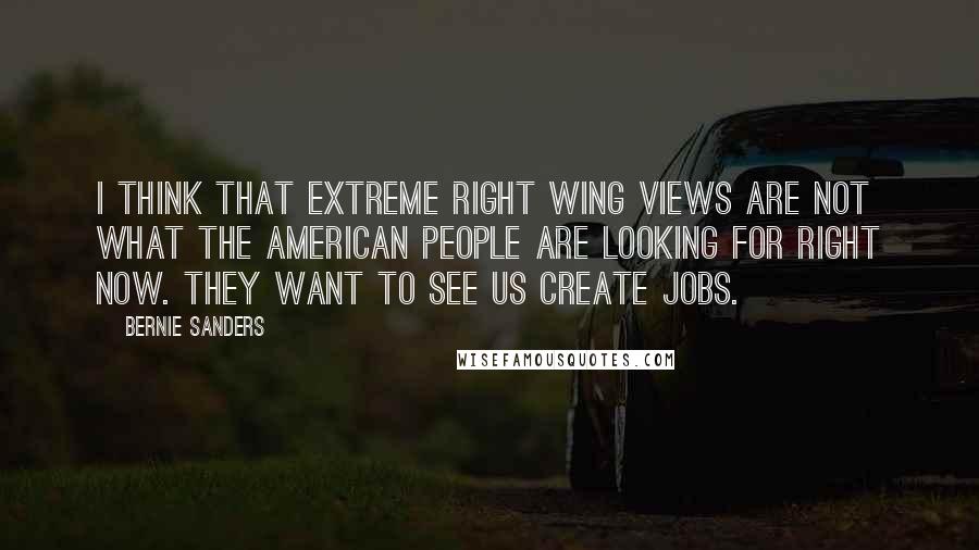 Bernie Sanders Quotes: I think that extreme right wing views are not what the American people are looking for right now. They want to see us create jobs.