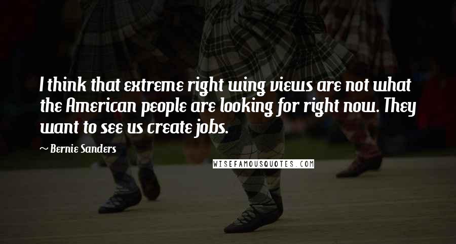 Bernie Sanders Quotes: I think that extreme right wing views are not what the American people are looking for right now. They want to see us create jobs.