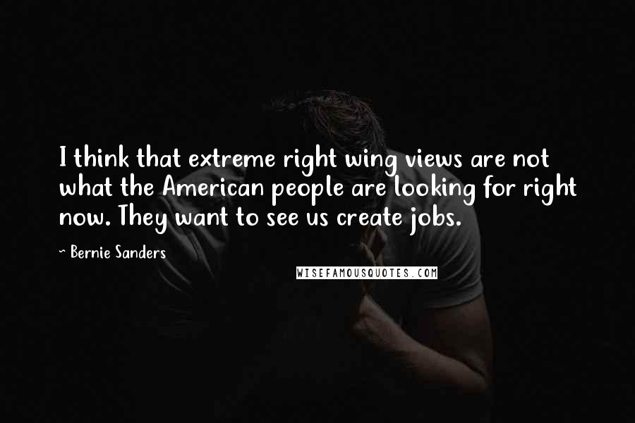 Bernie Sanders Quotes: I think that extreme right wing views are not what the American people are looking for right now. They want to see us create jobs.