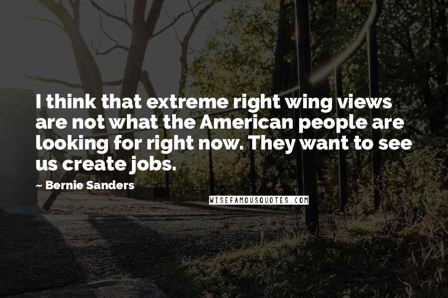 Bernie Sanders Quotes: I think that extreme right wing views are not what the American people are looking for right now. They want to see us create jobs.