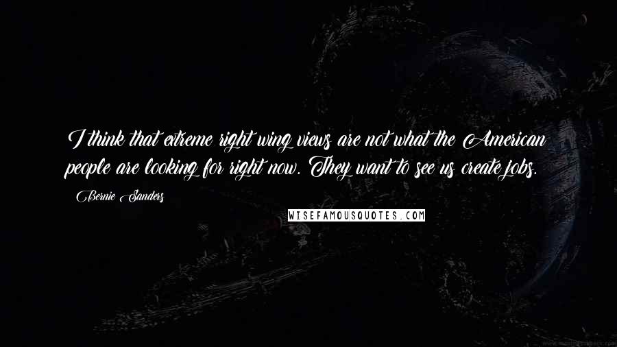 Bernie Sanders Quotes: I think that extreme right wing views are not what the American people are looking for right now. They want to see us create jobs.
