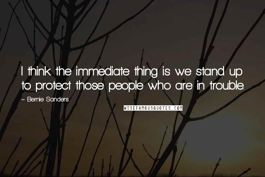 Bernie Sanders Quotes: I think the immediate thing is we stand up to protect those people who are in trouble.