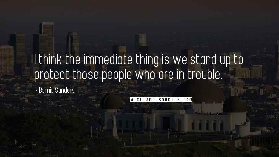 Bernie Sanders Quotes: I think the immediate thing is we stand up to protect those people who are in trouble.