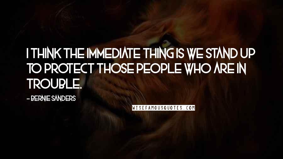 Bernie Sanders Quotes: I think the immediate thing is we stand up to protect those people who are in trouble.