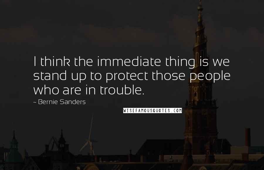 Bernie Sanders Quotes: I think the immediate thing is we stand up to protect those people who are in trouble.