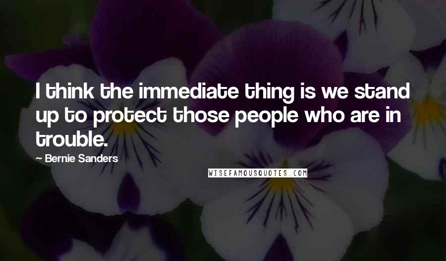 Bernie Sanders Quotes: I think the immediate thing is we stand up to protect those people who are in trouble.