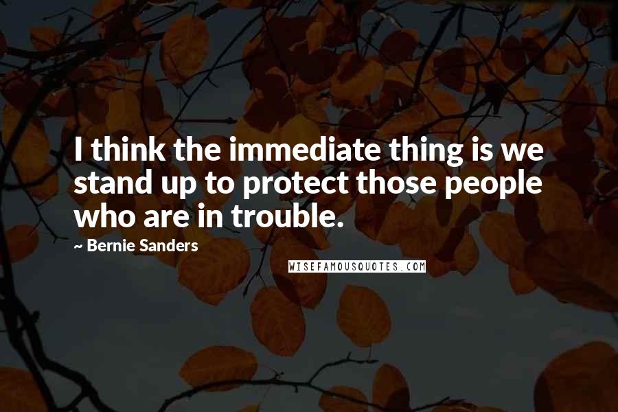 Bernie Sanders Quotes: I think the immediate thing is we stand up to protect those people who are in trouble.