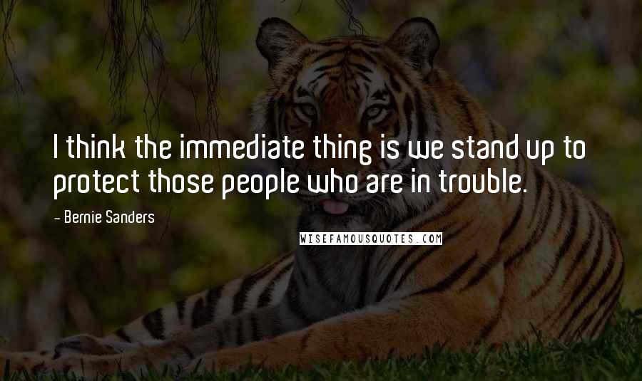 Bernie Sanders Quotes: I think the immediate thing is we stand up to protect those people who are in trouble.