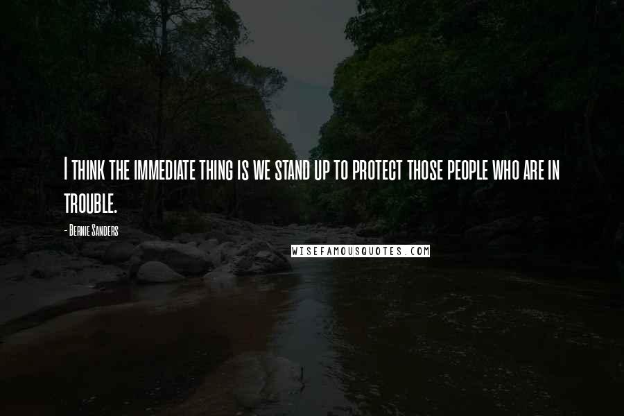 Bernie Sanders Quotes: I think the immediate thing is we stand up to protect those people who are in trouble.