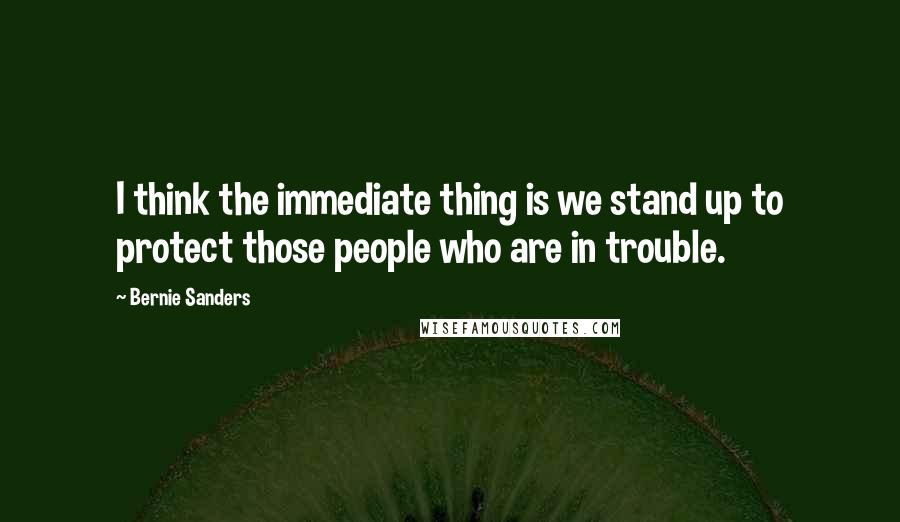 Bernie Sanders Quotes: I think the immediate thing is we stand up to protect those people who are in trouble.