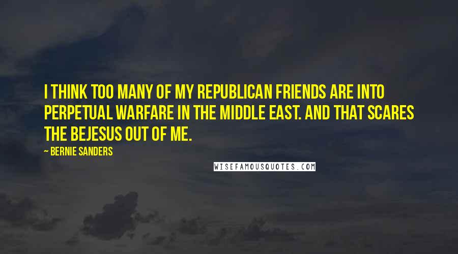Bernie Sanders Quotes: I think too many of my Republican friends are into perpetual warfare in the Middle East. And that scares the bejesus out of me.