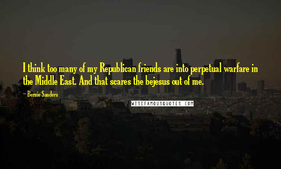 Bernie Sanders Quotes: I think too many of my Republican friends are into perpetual warfare in the Middle East. And that scares the bejesus out of me.