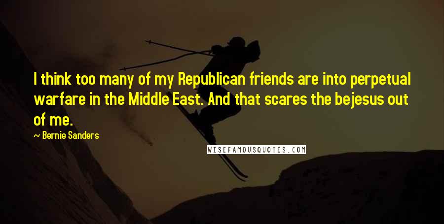 Bernie Sanders Quotes: I think too many of my Republican friends are into perpetual warfare in the Middle East. And that scares the bejesus out of me.