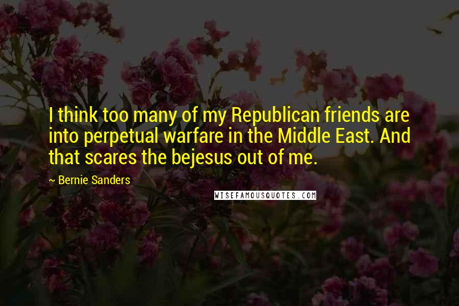 Bernie Sanders Quotes: I think too many of my Republican friends are into perpetual warfare in the Middle East. And that scares the bejesus out of me.