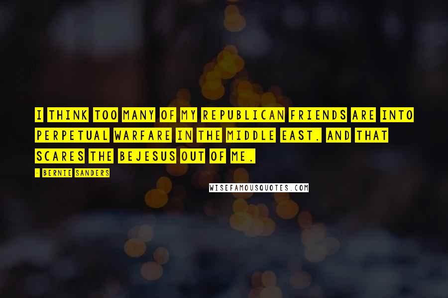 Bernie Sanders Quotes: I think too many of my Republican friends are into perpetual warfare in the Middle East. And that scares the bejesus out of me.