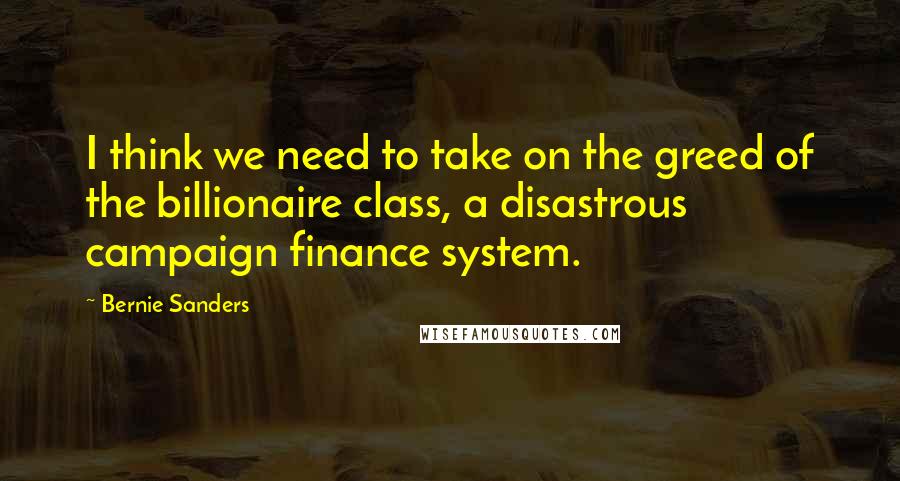 Bernie Sanders Quotes: I think we need to take on the greed of the billionaire class, a disastrous campaign finance system.