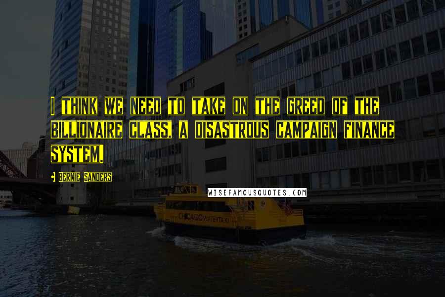 Bernie Sanders Quotes: I think we need to take on the greed of the billionaire class, a disastrous campaign finance system.