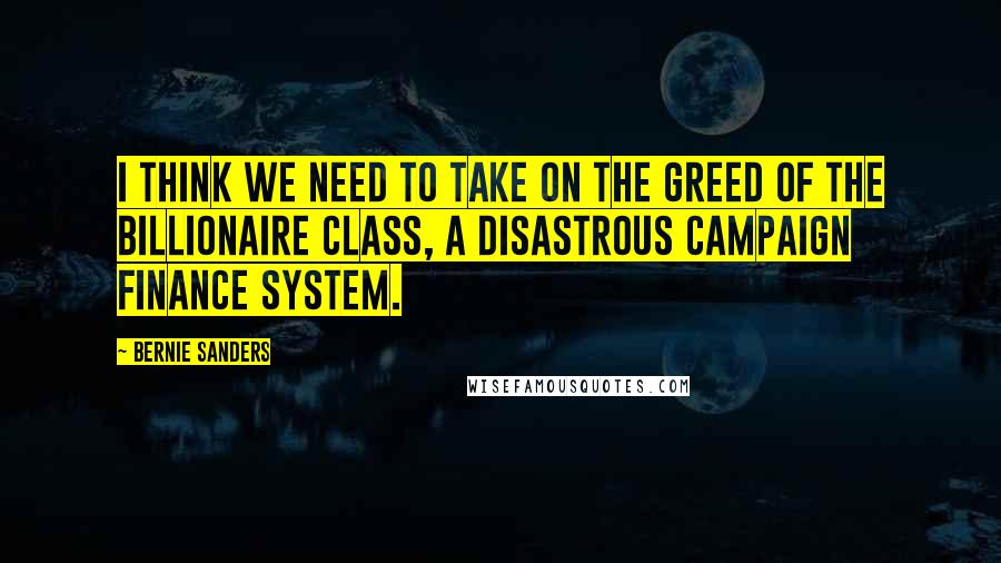 Bernie Sanders Quotes: I think we need to take on the greed of the billionaire class, a disastrous campaign finance system.