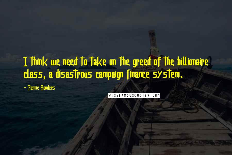 Bernie Sanders Quotes: I think we need to take on the greed of the billionaire class, a disastrous campaign finance system.