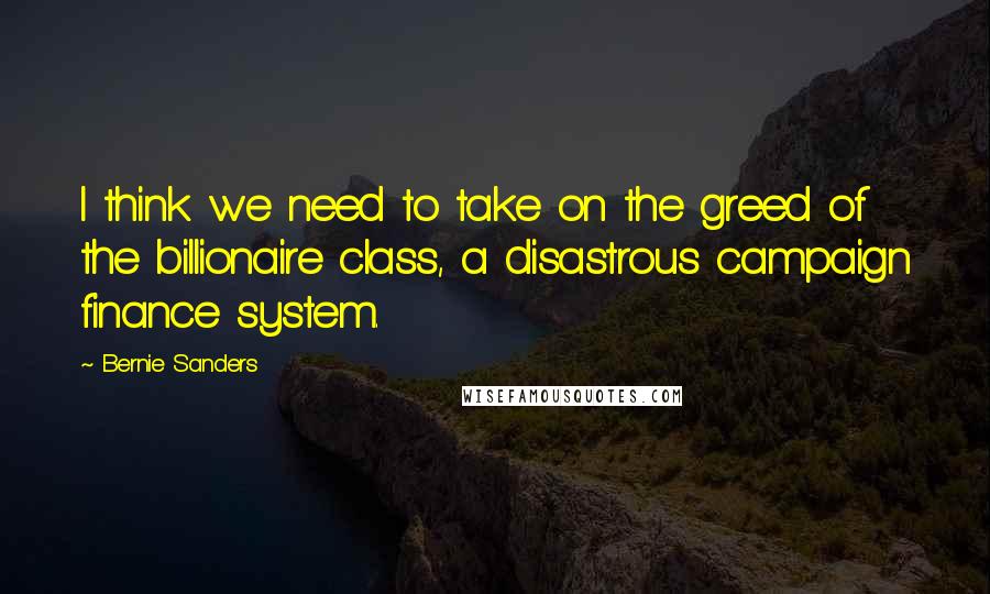 Bernie Sanders Quotes: I think we need to take on the greed of the billionaire class, a disastrous campaign finance system.