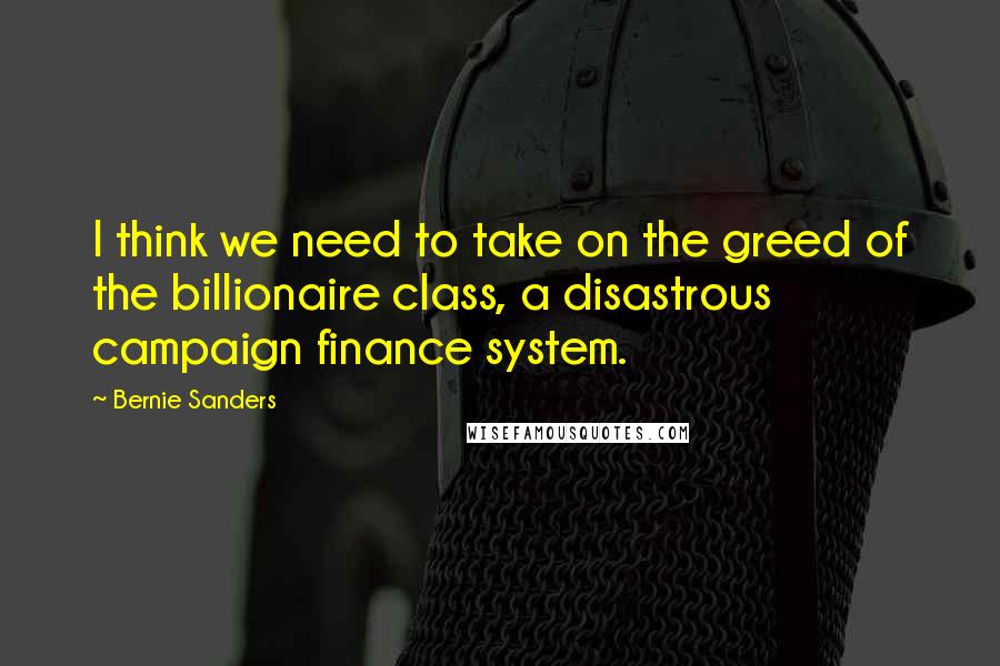 Bernie Sanders Quotes: I think we need to take on the greed of the billionaire class, a disastrous campaign finance system.