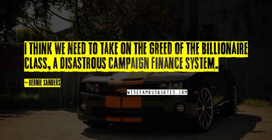 Bernie Sanders Quotes: I think we need to take on the greed of the billionaire class, a disastrous campaign finance system.