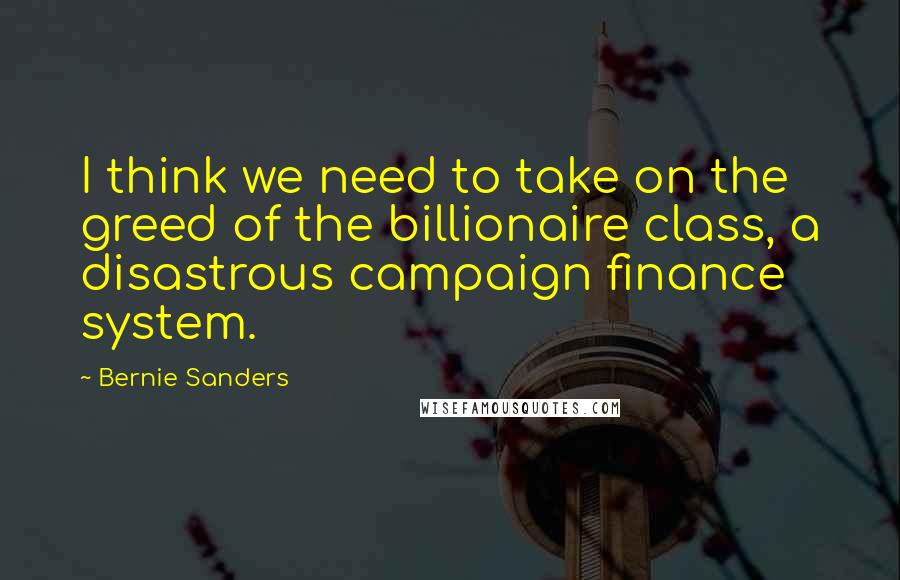 Bernie Sanders Quotes: I think we need to take on the greed of the billionaire class, a disastrous campaign finance system.