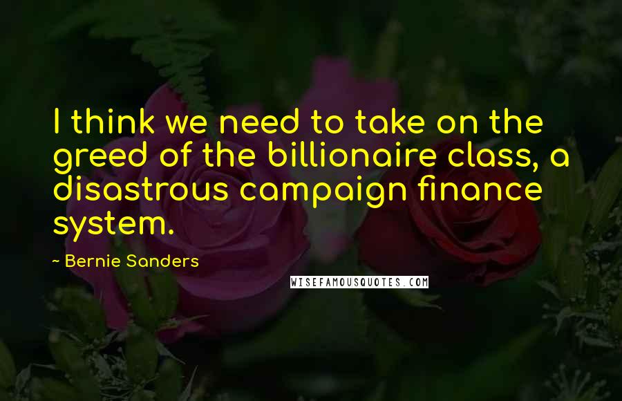 Bernie Sanders Quotes: I think we need to take on the greed of the billionaire class, a disastrous campaign finance system.