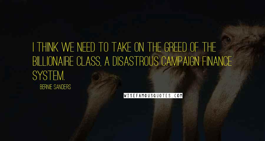 Bernie Sanders Quotes: I think we need to take on the greed of the billionaire class, a disastrous campaign finance system.