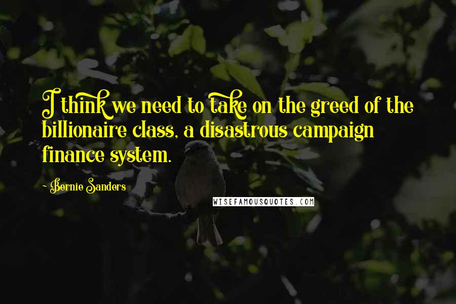 Bernie Sanders Quotes: I think we need to take on the greed of the billionaire class, a disastrous campaign finance system.