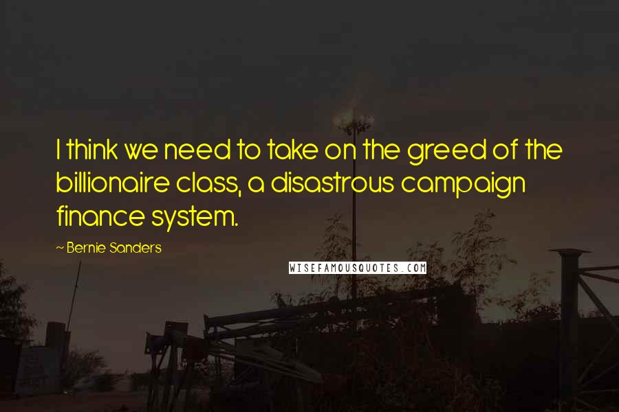 Bernie Sanders Quotes: I think we need to take on the greed of the billionaire class, a disastrous campaign finance system.