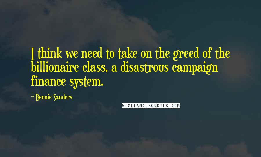 Bernie Sanders Quotes: I think we need to take on the greed of the billionaire class, a disastrous campaign finance system.