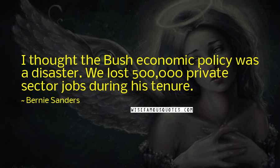 Bernie Sanders Quotes: I thought the Bush economic policy was a disaster. We lost 500,000 private sector jobs during his tenure.