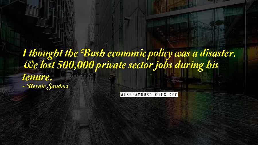 Bernie Sanders Quotes: I thought the Bush economic policy was a disaster. We lost 500,000 private sector jobs during his tenure.