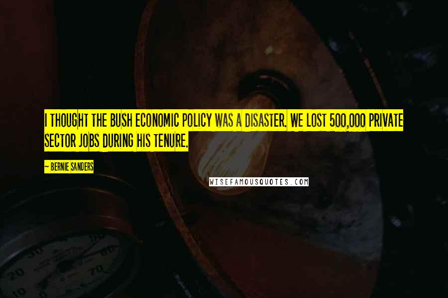 Bernie Sanders Quotes: I thought the Bush economic policy was a disaster. We lost 500,000 private sector jobs during his tenure.