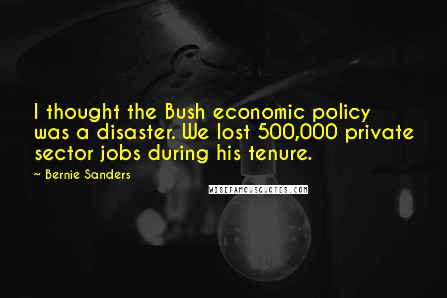 Bernie Sanders Quotes: I thought the Bush economic policy was a disaster. We lost 500,000 private sector jobs during his tenure.