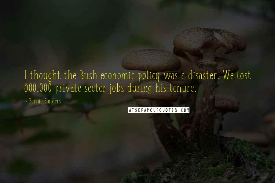 Bernie Sanders Quotes: I thought the Bush economic policy was a disaster. We lost 500,000 private sector jobs during his tenure.