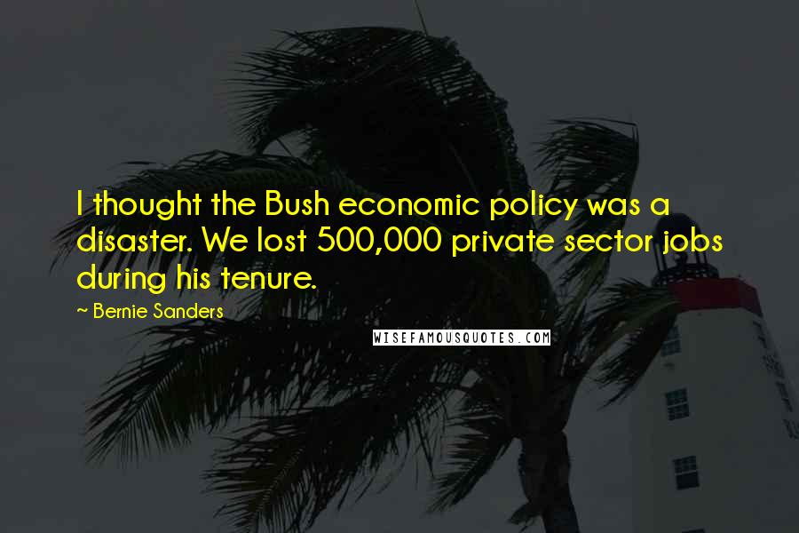 Bernie Sanders Quotes: I thought the Bush economic policy was a disaster. We lost 500,000 private sector jobs during his tenure.