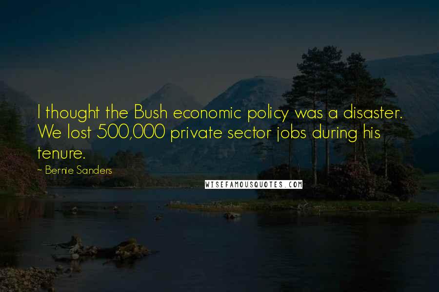 Bernie Sanders Quotes: I thought the Bush economic policy was a disaster. We lost 500,000 private sector jobs during his tenure.