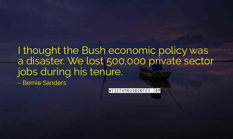 Bernie Sanders Quotes: I thought the Bush economic policy was a disaster. We lost 500,000 private sector jobs during his tenure.