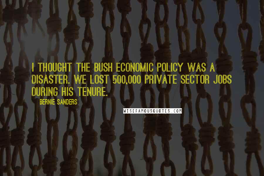 Bernie Sanders Quotes: I thought the Bush economic policy was a disaster. We lost 500,000 private sector jobs during his tenure.